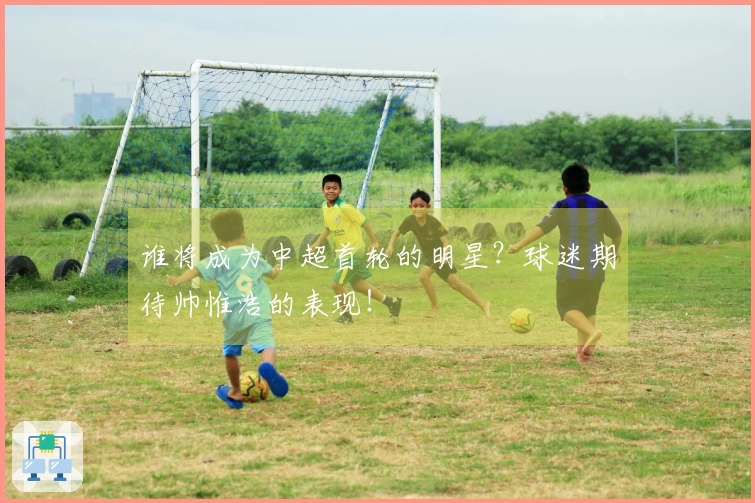 谁将成为中超首轮的明星？球迷期待帅惟浩的表现！