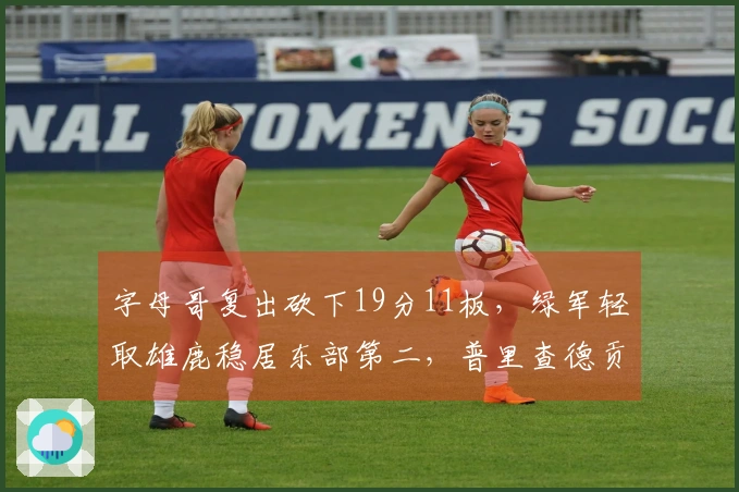 字母哥复出砍下19分11板，绿军轻取雄鹿稳居东部第二，普里查德贡献25分9助攻