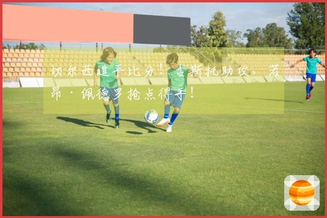 切尔西追平比分！古斯托助攻，若昂·佩德罗抢点得手！