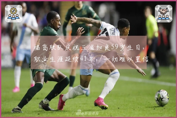 福岛联队庆祝三浦知良59岁生日，职业生涯延续41年，一切难以置信。