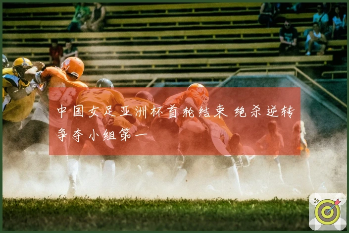 中国女足亚洲杯首轮结束 绝杀逆转争夺小组第一