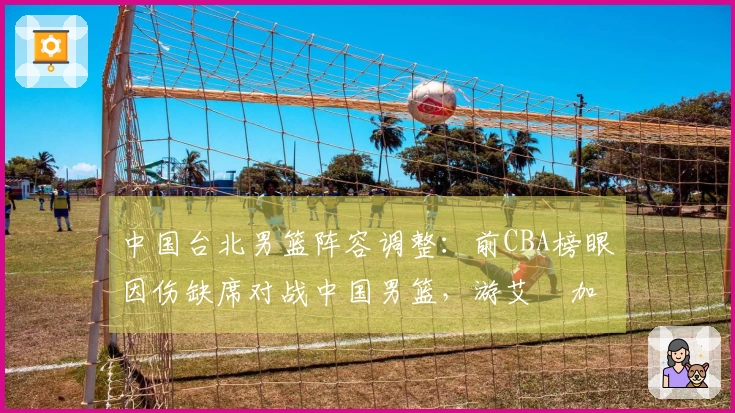 中国台北男篮阵容调整：前CBA榜眼因伤缺席对战中国男篮，游艾喆加盟替补