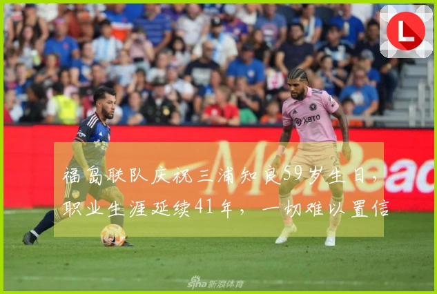 福岛联队庆祝三浦知良59岁生日，职业生涯延续41年，一切难以置信。