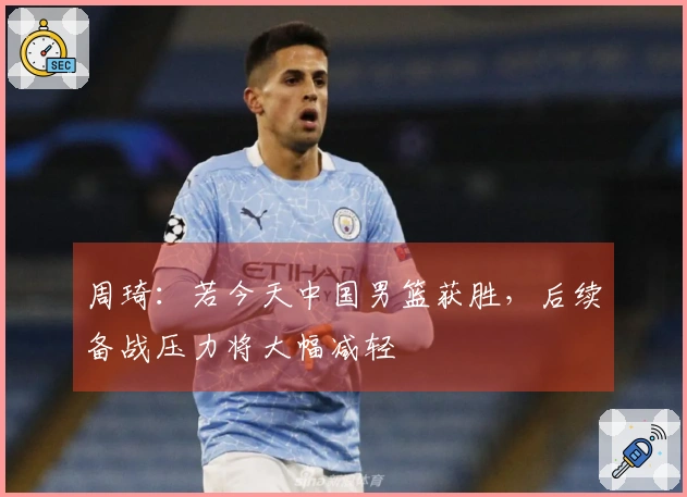 周琦：若今天中国男篮获胜，后续备战压力将大幅减轻