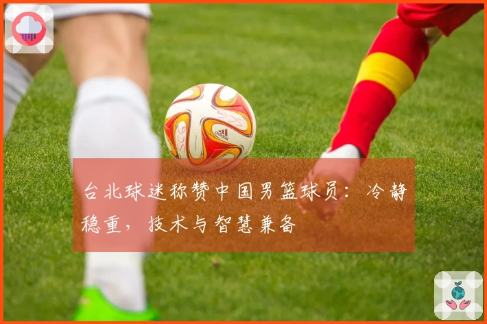 台北球迷称赞中国男篮球员：冷静稳重，技术与智慧兼备