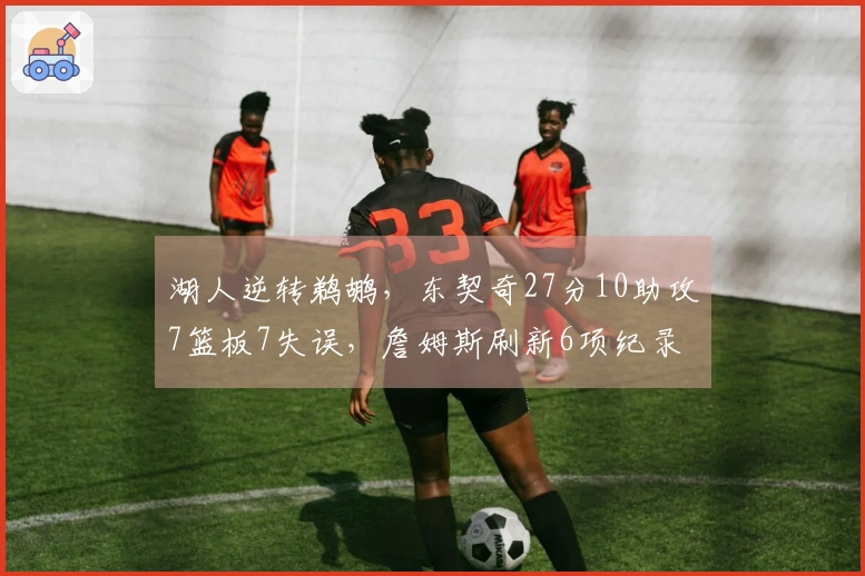 湖人逆转鹈鹕，东契奇27分10助攻7篮板7失误，詹姆斯刷新6项纪录