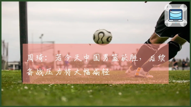 周琦：若今天中国男篮获胜，后续备战压力将大幅减轻