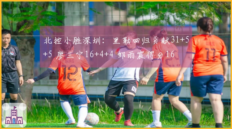 北控小胜深圳：里勒回归贡献31+5+5 廖三宁16+4+4 邹雨宸得分16