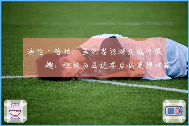 迪伦·哈珀:虽然客场游历城市很有趣,但经历五连客后我更想回家