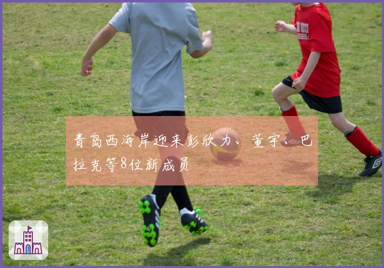 青岛西海岸迎来彭欣力、董宇、巴拉克等8位新成员