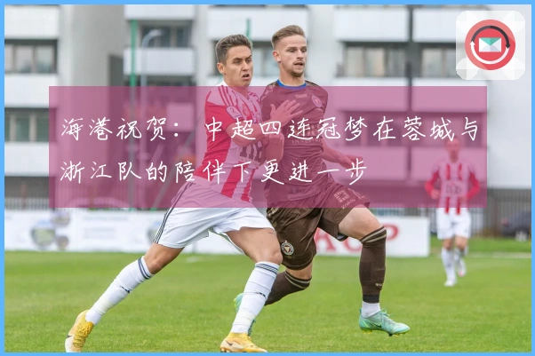 海港祝贺：中超四连冠梦在蓉城与浙江队的陪伴下更进一步