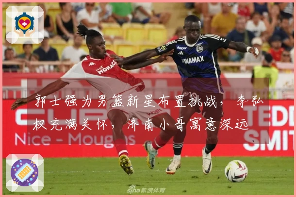 郭士强为男篮新星布置挑战，李弘权充满关怀，济南小哥寓意深远